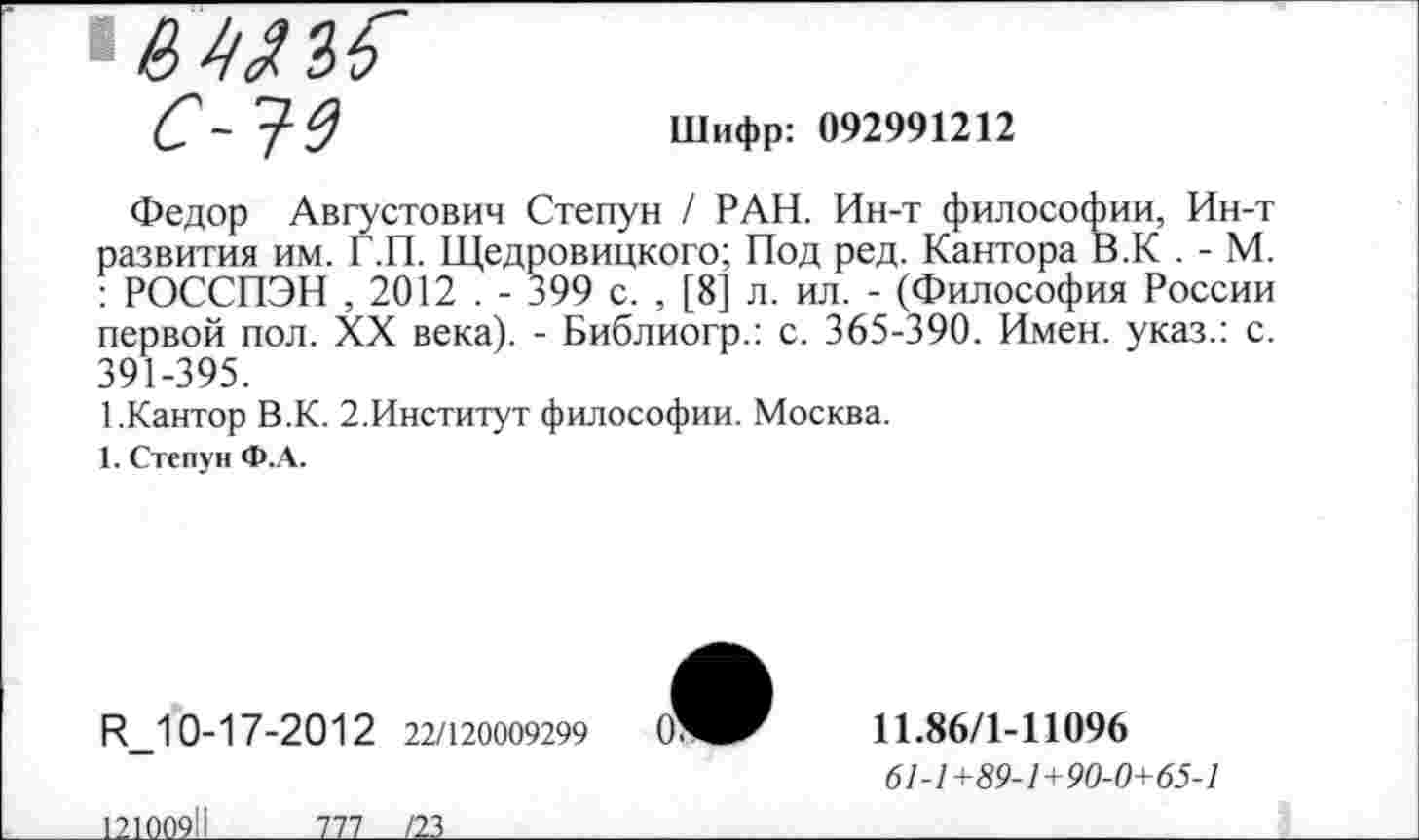 ﻿
Шифр: 092991212
Федор Августович Степун / РАН. Ин-т философии, Ин-т развития им. Г.П. Щедровицкого; Под ред. Кантора В.К . - М. : РОССПЭН , 2012 . - 399 с. , [8] л. ил. - (Философия России первой пол. XX века). - Библиогр.: с. 365-390. Имен, указ.: с. 391-395.
1.Кантор В.К. 2.Институт философии. Москва.
1. Степун Ф.А.
И_10-17-2012 22/120009299
11.86/1-11096
6/-/+59-/+90-0+65-/
12100911________777____/23